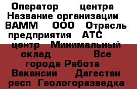 Оператор Call-центра › Название организации ­ ВАММ  , ООО › Отрасль предприятия ­ АТС, call-центр › Минимальный оклад ­ 13 000 - Все города Работа » Вакансии   . Дагестан респ.,Геологоразведка п.